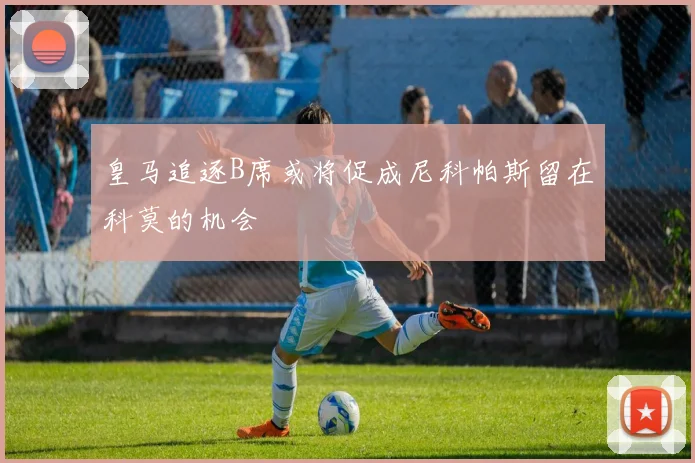 皇马追逐B席或将促成尼科帕斯留在科莫的机会