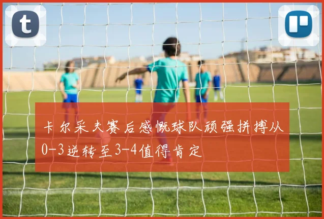 卡尔采夫赛后感慨球队顽强拼搏从0-3逆转至3-4值得肯定