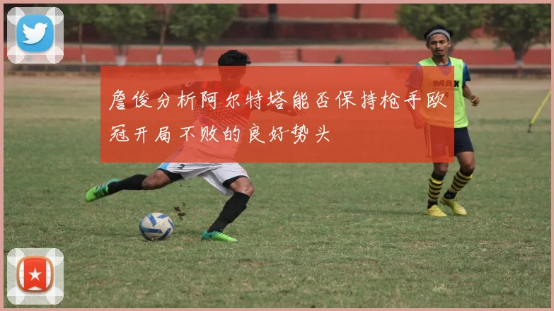 詹俊分析阿尔特塔能否保持枪手欧冠开局不败的良好势头