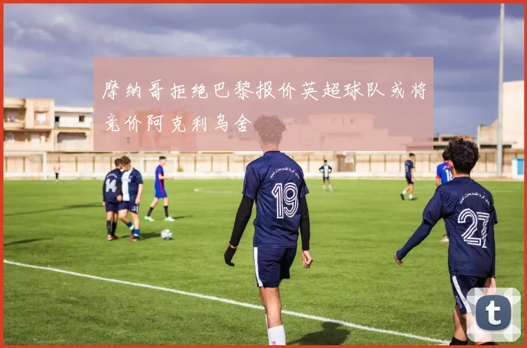 摩纳哥拒绝巴黎报价英超球队或将竞价阿克利乌舍