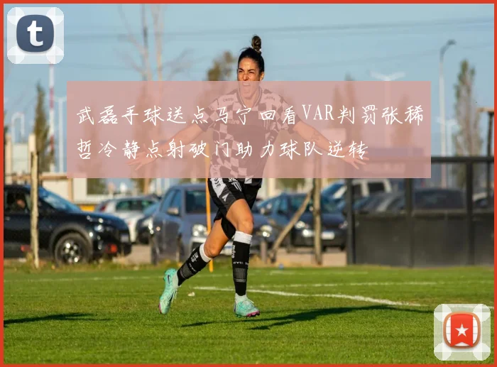 武磊手球送点马宁回看VAR判罚张稀哲冷静点射破门助力球队逆转
