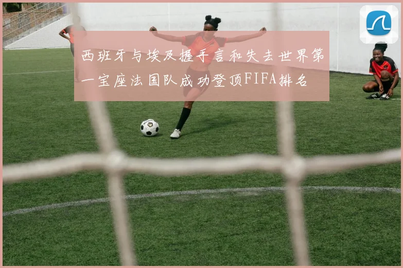 西班牙与埃及握手言和失去世界第一宝座法国队成功登顶FIFA排名