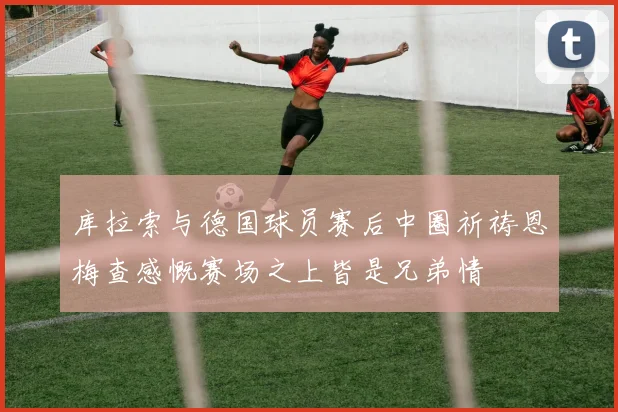 库拉索与德国球员赛后中圈祈祷恩梅查感慨赛场之上皆是兄弟情