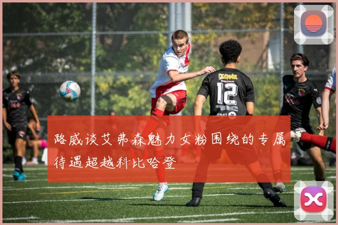 路威谈艾弗森魅力女粉围绕的专属待遇超越科比哈登