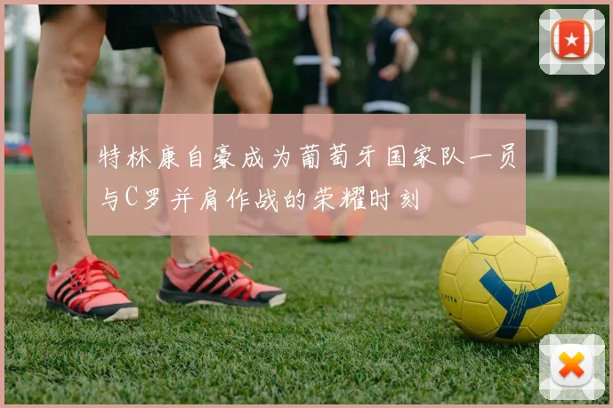 特林康自豪成为葡萄牙国家队一员与C罗并肩作战的荣耀时刻