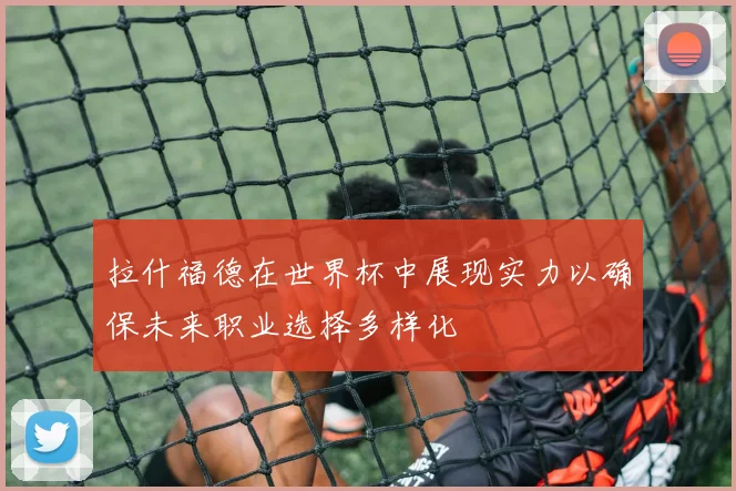拉什福德在世界杯中展现实力以确保未来职业选择多样化