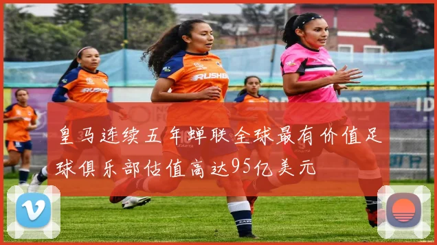 皇马连续五年蝉联全球最有价值足球俱乐部估值高达95亿美元