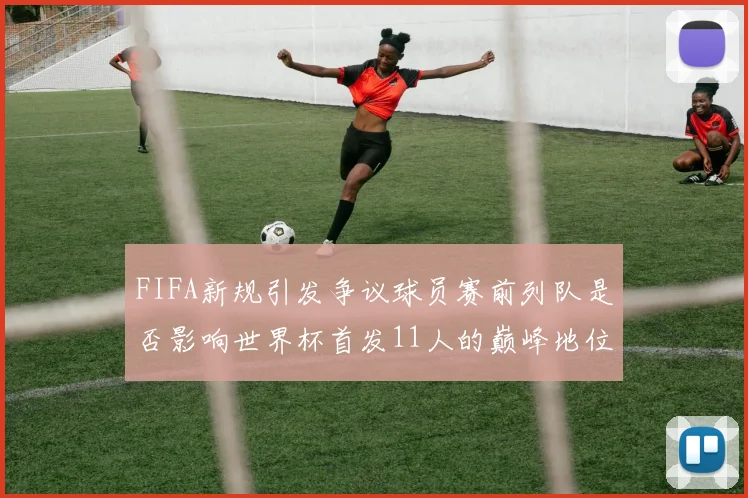 FIFA新规引发争议球员赛前列队是否影响世界杯首发11人的巅峰地位