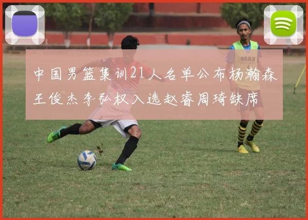 中国男篮集训21人名单公布杨瀚森王俊杰李弘权入选赵睿周琦缺席