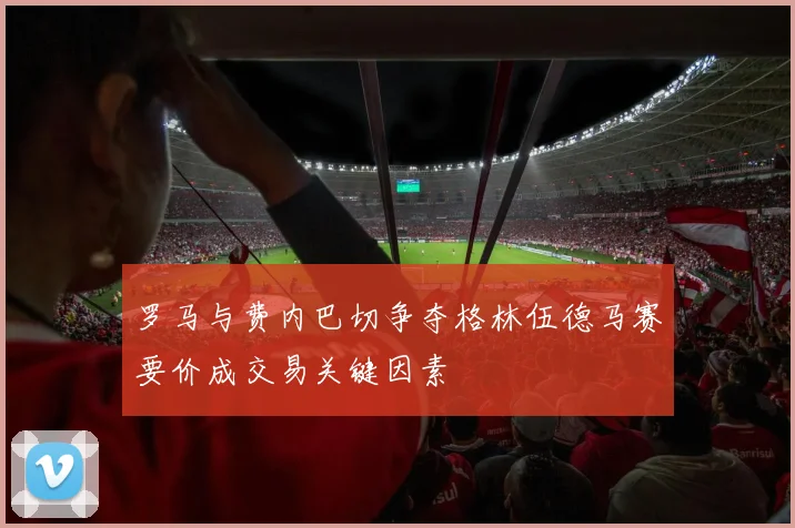 罗马与费内巴切争夺格林伍德马赛要价成交易关键因素