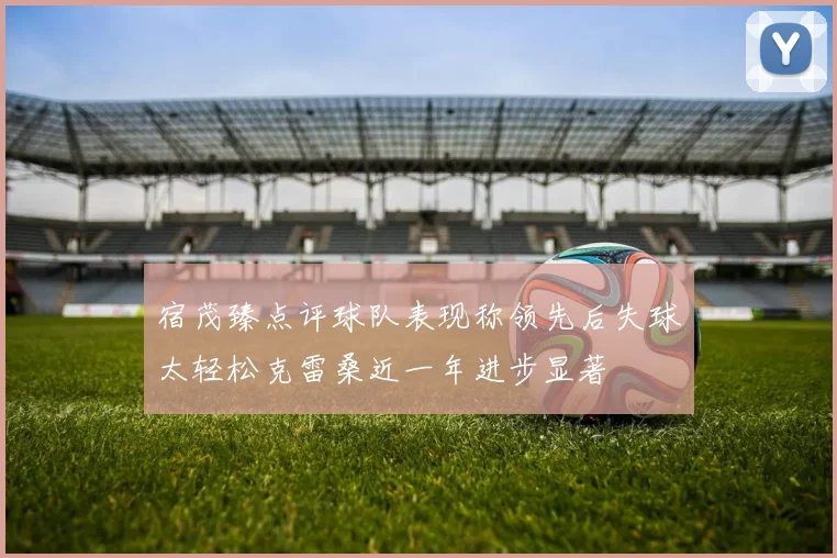 宿茂臻点评球队表现称领先后失球太轻松克雷桑近一年进步显著
