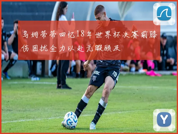 乌姆蒂蒂回忆18年世界杯决赛前膝伤困扰全力以赴无暇顾及