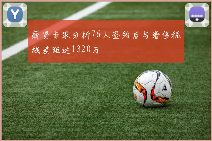 薪资专家分析76人签约后与奢侈税线差距达1320万
