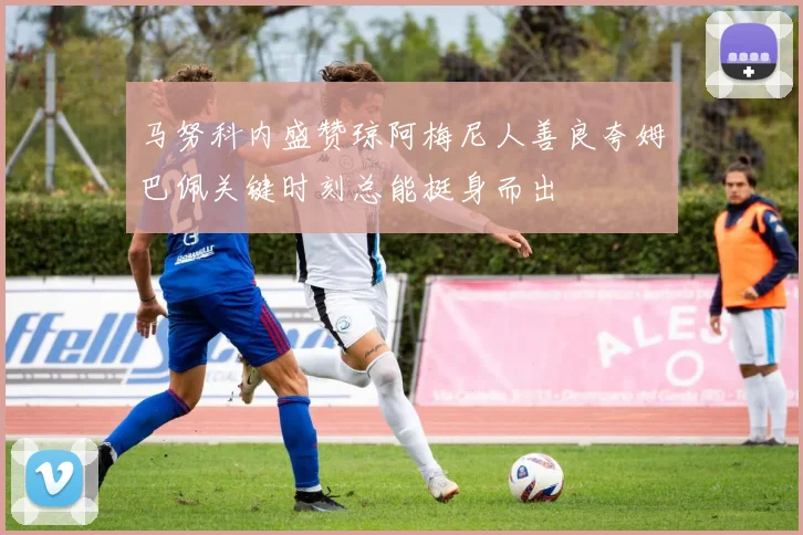 马努科内盛赞琼阿梅尼人善良夸姆巴佩关键时刻总能挺身而出