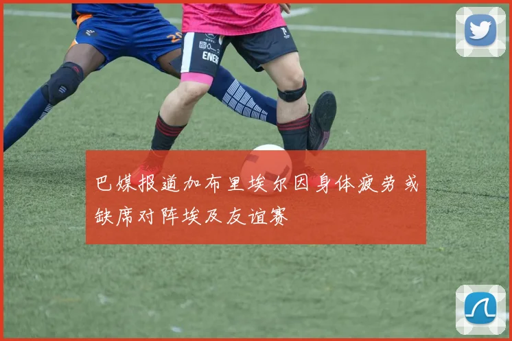 巴媒报道加布里埃尔因身体疲劳或缺席对阵埃及友谊赛