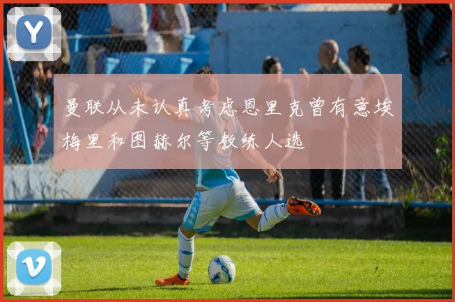 曼联从未认真考虑恩里克曾有意埃梅里和图赫尔等教练人选