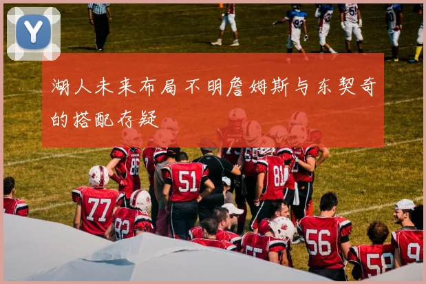 湖人未来布局不明詹姆斯与东契奇的搭配存疑