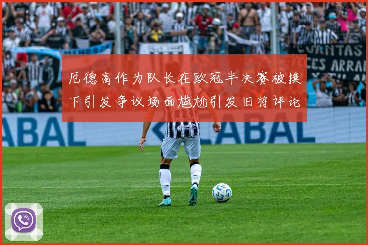 厄德高作为队长在欧冠半决赛被换下引发争议场面尴尬引发旧将评论