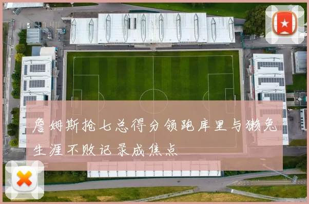詹姆斯抢七总得分领跑库里与獭兔生涯不败记录成焦点