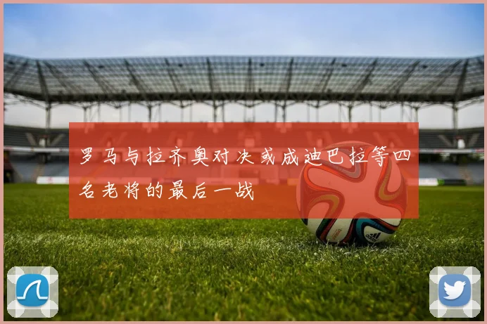 罗马与拉齐奥对决或成迪巴拉等四名老将的最后一战