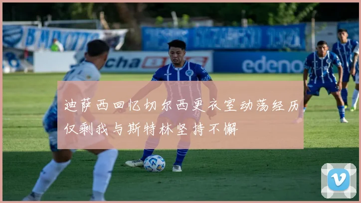 迪萨西回忆切尔西更衣室动荡经历仅剩我与斯特林坚持不懈