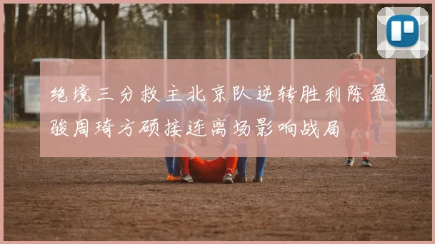 绝境三分救主北京队逆转胜利陈盈骏周琦方硕接连离场影响战局