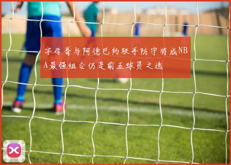 字母哥与阿德巴约联手防守将成NBA最强组合仍是前五球员之选
